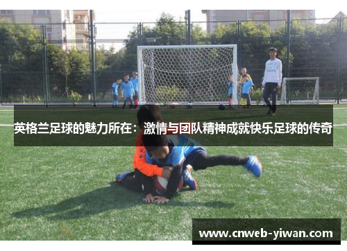 英格兰足球的魅力所在：激情与团队精神成就快乐足球的传奇