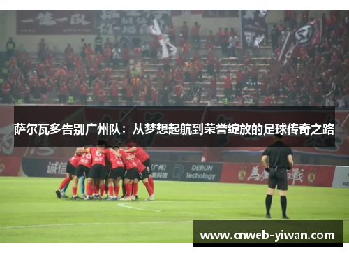 萨尔瓦多告别广州队：从梦想起航到荣誉绽放的足球传奇之路