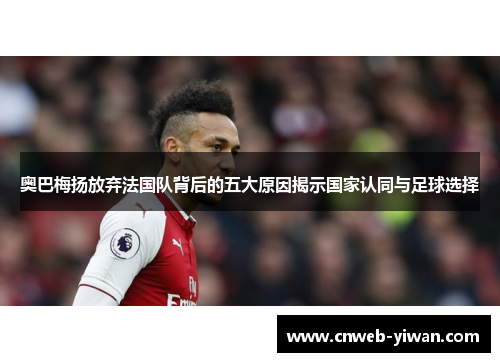 奥巴梅扬放弃法国队背后的五大原因揭示国家认同与足球选择