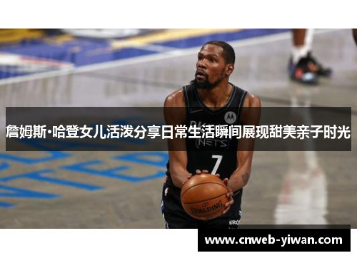 詹姆斯·哈登女儿活泼分享日常生活瞬间展现甜美亲子时光