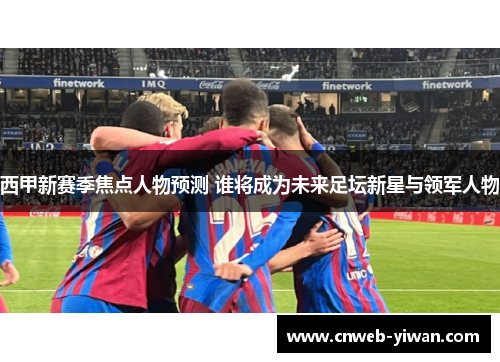 西甲新赛季焦点人物预测 谁将成为未来足坛新星与领军人物