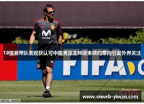 18强赛带队表现获认可中国男足主帅迎来续约意向引发外界关注