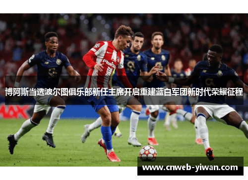 博阿斯当选波尔图俱乐部新任主席开启重建蓝白军团新时代荣耀征程 博阿斯当选波尔图俱乐部新任主席开启重建蓝白军团新时代荣耀征程